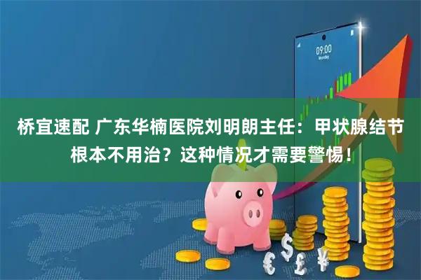 桥宜速配 广东华楠医院刘明朗主任：甲状腺结节根本不用治？这种情况才需要警惕！