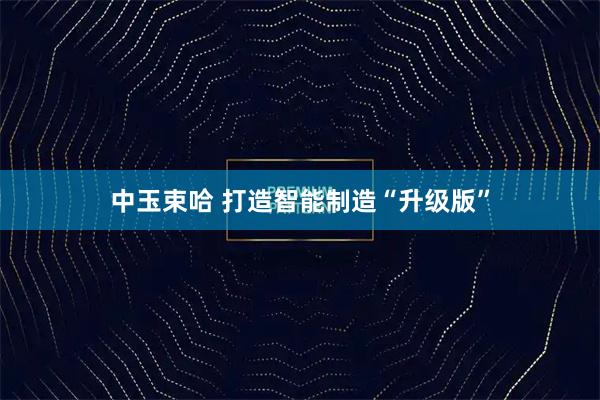 中玉束哈 打造智能制造“升级版”