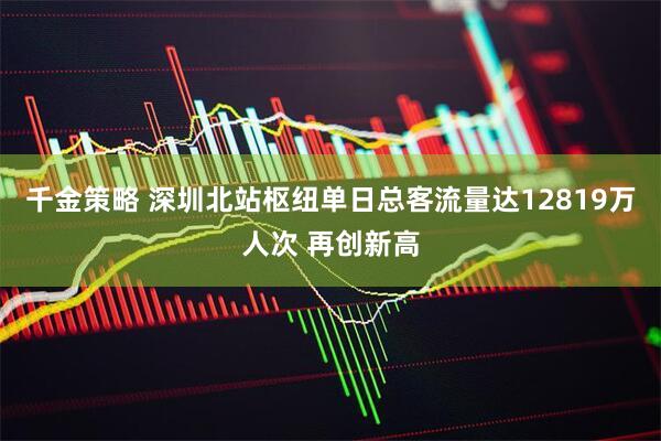 千金策略 深圳北站枢纽单日总客流量达12819万人次 再创新高
