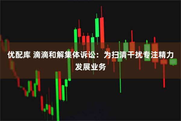 优配库 滴滴和解集体诉讼：为扫清干扰专注精力发展业务