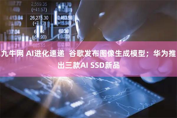九牛网 AI进化速递  谷歌发布图像生成模型；华为推出三款AI SSD新品