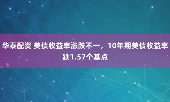 华泰配资 美债收益率涨跌不一，10年期美债收益率跌1.57个基点