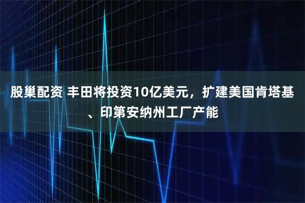 股巢配资 丰田将投资10亿美元，扩建美国肯塔基、印第安纳州工厂产能