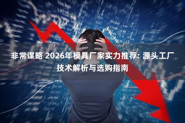 非常谋略 2026年模具厂家实力推荐: 源头工厂技术解析与选购指南